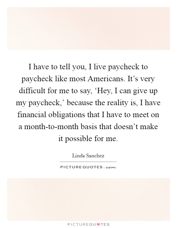 I have to tell you, I live paycheck to paycheck like most Americans. It's very difficult for me to say, ‘Hey, I can give up my paycheck,' because the reality is, I have financial obligations that I have to meet on a month-to-month basis that doesn't make it possible for me. Picture Quote #1