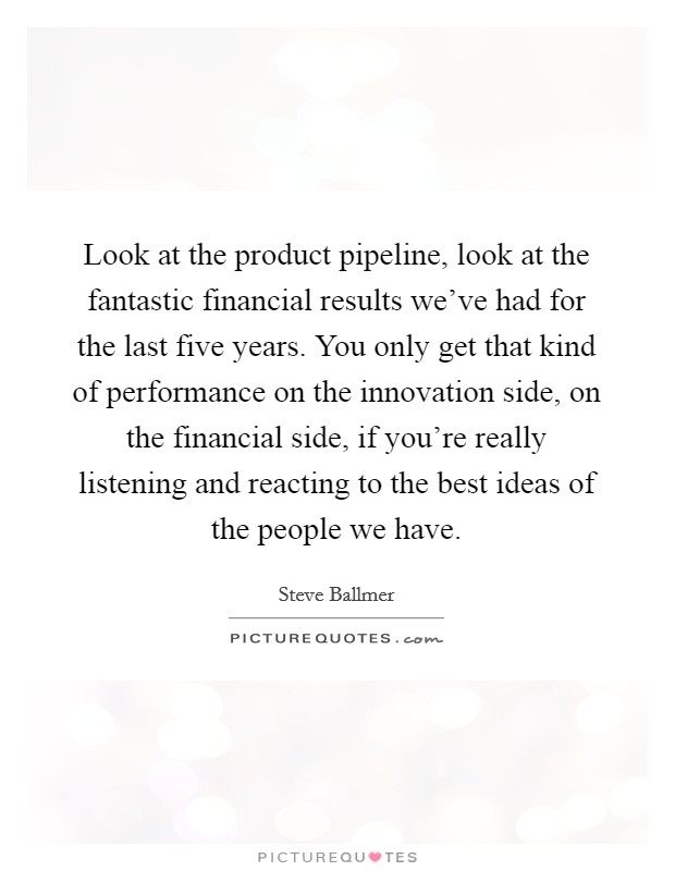 Look at the product pipeline, look at the fantastic financial results we've had for the last five years. You only get that kind of performance on the innovation side, on the financial side, if you're really listening and reacting to the best ideas of the people we have. Picture Quote #1