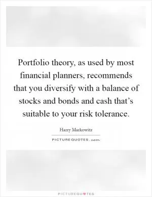 Portfolio theory, as used by most financial planners, recommends that you diversify with a balance of stocks and bonds and cash that’s suitable to your risk tolerance Picture Quote #1