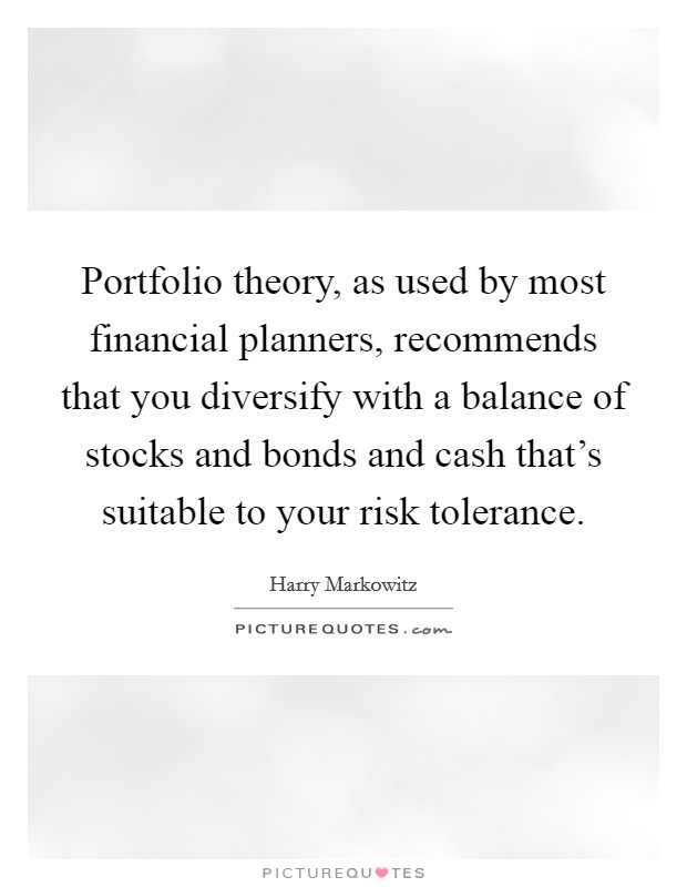 Portfolio theory, as used by most financial planners, recommends that you diversify with a balance of stocks and bonds and cash that's suitable to your risk tolerance. Picture Quote #1