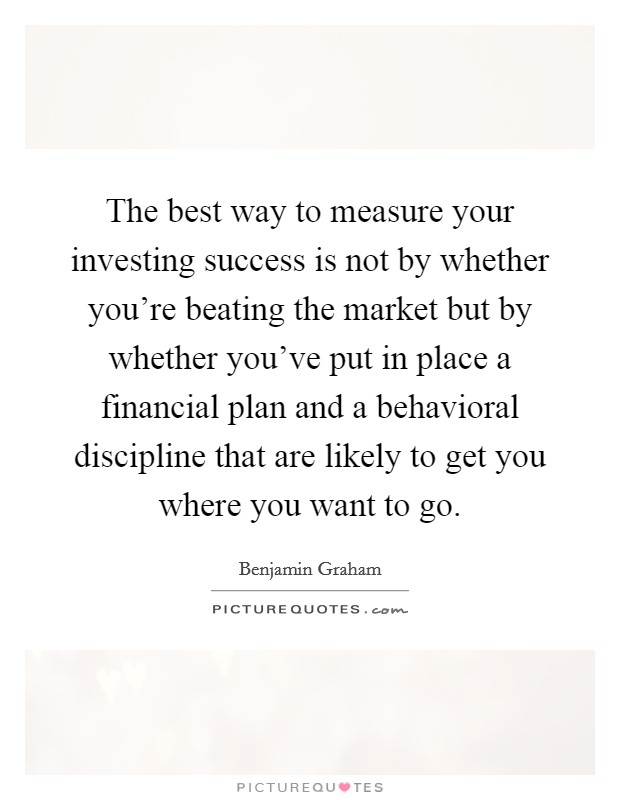 The best way to measure your investing success is not by whether you're beating the market but by whether you've put in place a financial plan and a behavioral discipline that are likely to get you where you want to go. Picture Quote #1