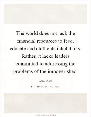 The world does not lack the financial resources to feed, educate and clothe its inhabitants. Rather, it lacks leaders committed to addressing the problems of the impoverished Picture Quote #1