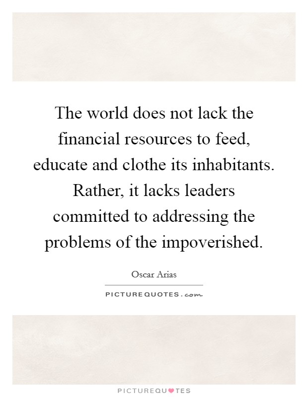 The world does not lack the financial resources to feed, educate and clothe its inhabitants. Rather, it lacks leaders committed to addressing the problems of the impoverished. Picture Quote #1