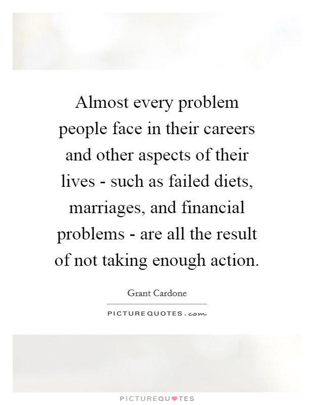 Almost every problem people face in their careers and other aspects of their lives - such as failed diets, marriages, and financial problems - are all the result of not taking enough action. Picture Quote #1