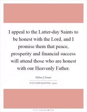 I appeal to the Latter-day Saints to be honest with the Lord, and I promise them that peace, prosperity and financial success will attend those who are honest with our Heavenly Father Picture Quote #1