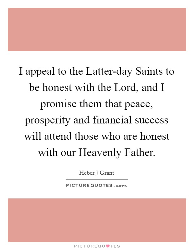 I appeal to the Latter-day Saints to be honest with the Lord, and I promise them that peace, prosperity and financial success will attend those who are honest with our Heavenly Father. Picture Quote #1