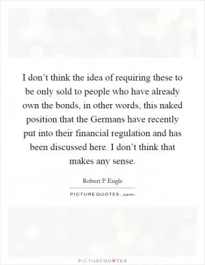 I don’t think the idea of requiring these to be only sold to people who have already own the bonds, in other words, this naked position that the Germans have recently put into their financial regulation and has been discussed here. I don’t think that makes any sense Picture Quote #1