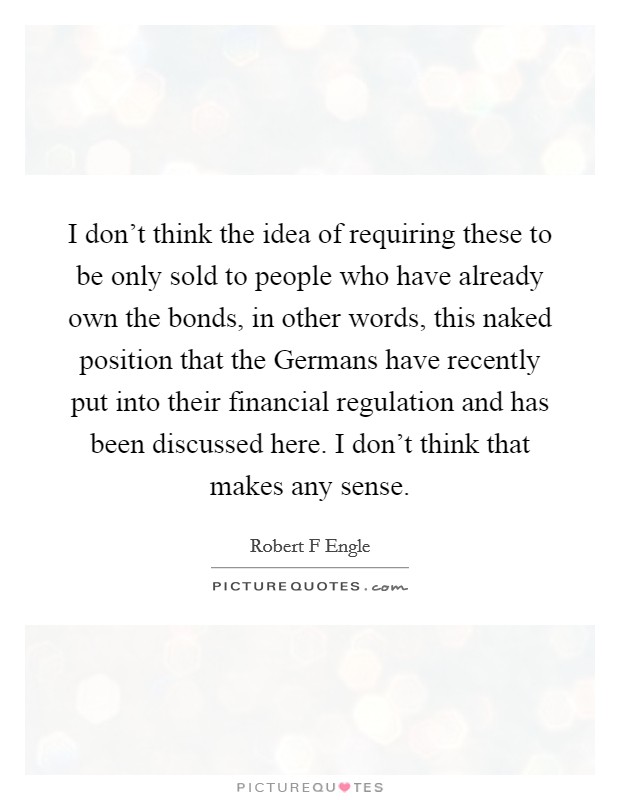 I don't think the idea of requiring these to be only sold to people who have already own the bonds, in other words, this naked position that the Germans have recently put into their financial regulation and has been discussed here. I don't think that makes any sense. Picture Quote #1