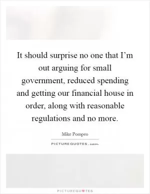 It should surprise no one that I’m out arguing for small government, reduced spending and getting our financial house in order, along with reasonable regulations and no more Picture Quote #1