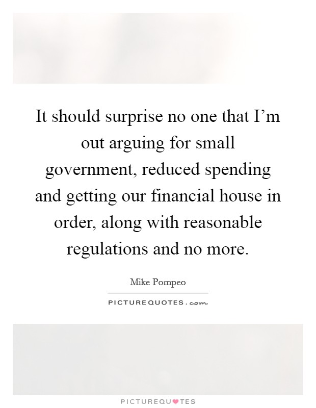 It should surprise no one that I'm out arguing for small government, reduced spending and getting our financial house in order, along with reasonable regulations and no more. Picture Quote #1