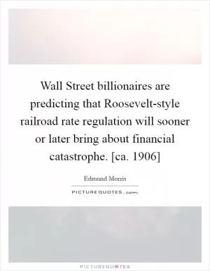 Wall Street billionaires are predicting that Roosevelt-style railroad rate regulation will sooner or later bring about financial catastrophe. [ca. 1906] Picture Quote #1
