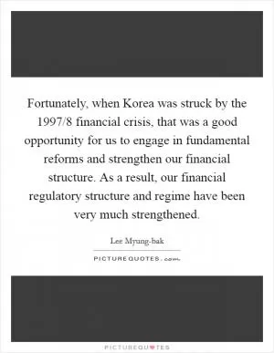 Fortunately, when Korea was struck by the 1997/8 financial crisis, that was a good opportunity for us to engage in fundamental reforms and strengthen our financial structure. As a result, our financial regulatory structure and regime have been very much strengthened Picture Quote #1