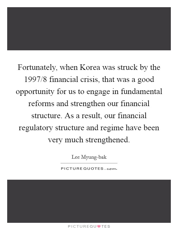 Fortunately, when Korea was struck by the 1997/8 financial crisis, that was a good opportunity for us to engage in fundamental reforms and strengthen our financial structure. As a result, our financial regulatory structure and regime have been very much strengthened. Picture Quote #1