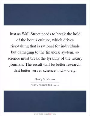 Just as Wall Street needs to break the hold of the bonus culture, which drives risk-taking that is rational for individuals but damaging to the financial system, so science must break the tyranny of the luxury journals. The result will be better research that better serves science and society Picture Quote #1