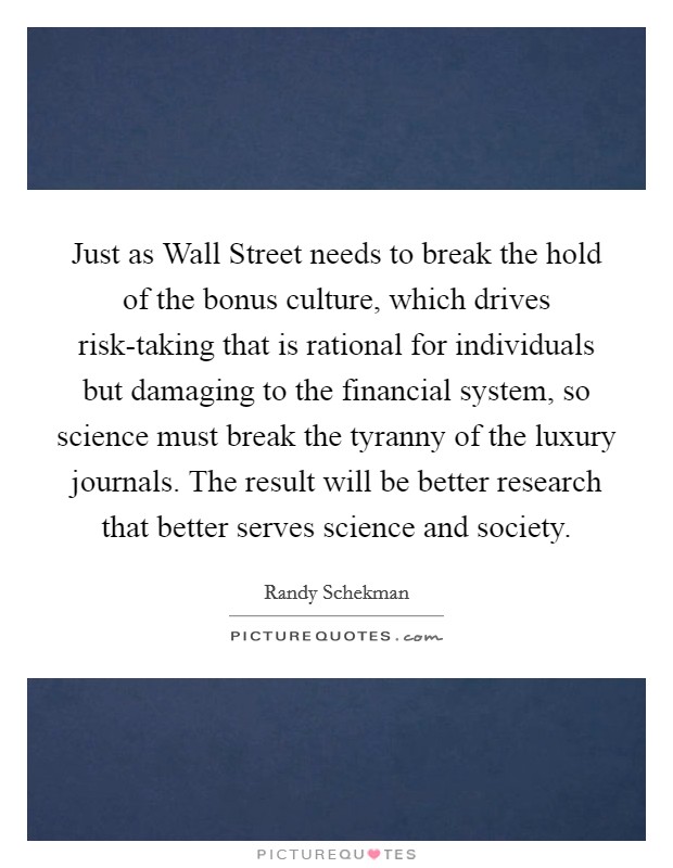 Just as Wall Street needs to break the hold of the bonus culture, which drives risk-taking that is rational for individuals but damaging to the financial system, so science must break the tyranny of the luxury journals. The result will be better research that better serves science and society. Picture Quote #1