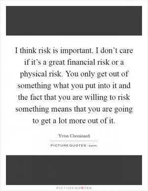 I think risk is important. I don’t care if it’s a great financial risk or a physical risk. You only get out of something what you put into it and the fact that you are willing to risk something means that you are going to get a lot more out of it Picture Quote #1