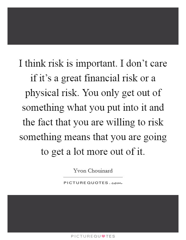 I think risk is important. I don't care if it's a great financial risk or a physical risk. You only get out of something what you put into it and the fact that you are willing to risk something means that you are going to get a lot more out of it. Picture Quote #1