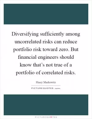 Diversifying sufficiently among uncorrelated risks can reduce portfolio risk toward zero. But financial engineers should know that’s not true of a portfolio of correlated risks Picture Quote #1