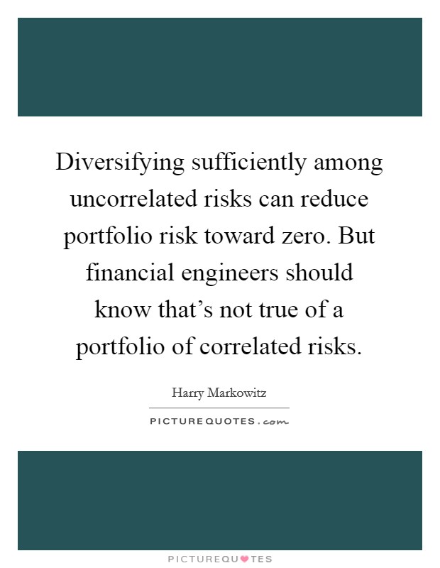 Diversifying sufficiently among uncorrelated risks can reduce portfolio risk toward zero. But financial engineers should know that's not true of a portfolio of correlated risks. Picture Quote #1