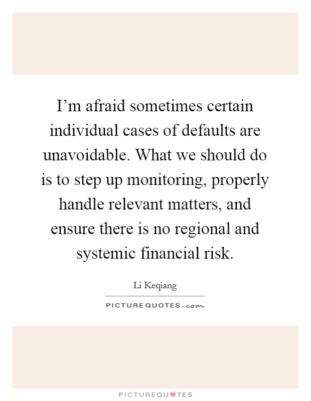 I'm afraid sometimes certain individual cases of defaults are unavoidable. What we should do is to step up monitoring, properly handle relevant matters, and ensure there is no regional and systemic financial risk. Picture Quote #1