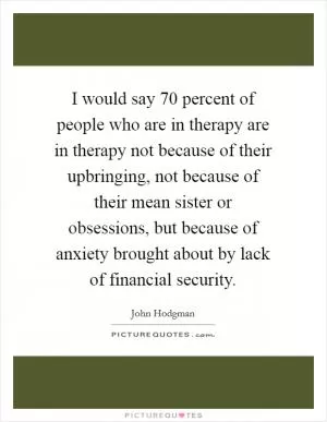 I would say 70 percent of people who are in therapy are in therapy not because of their upbringing, not because of their mean sister or obsessions, but because of anxiety brought about by lack of financial security Picture Quote #1