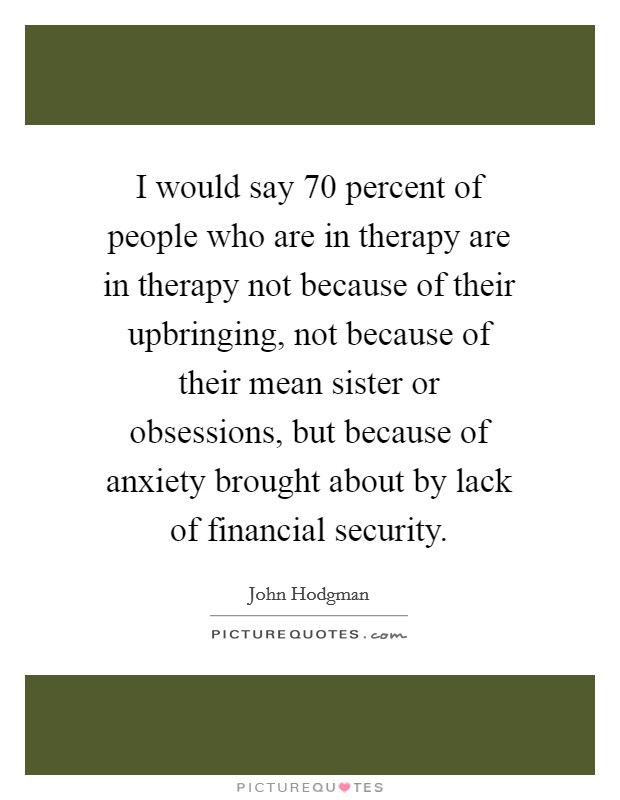 I would say 70 percent of people who are in therapy are in therapy not because of their upbringing, not because of their mean sister or obsessions, but because of anxiety brought about by lack of financial security. Picture Quote #1