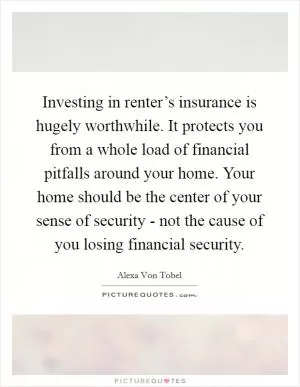 Investing in renter’s insurance is hugely worthwhile. It protects you from a whole load of financial pitfalls around your home. Your home should be the center of your sense of security - not the cause of you losing financial security Picture Quote #1