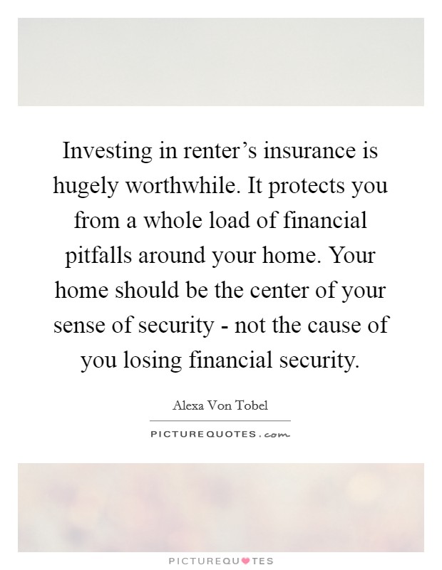 Investing in renter's insurance is hugely worthwhile. It protects you from a whole load of financial pitfalls around your home. Your home should be the center of your sense of security - not the cause of you losing financial security. Picture Quote #1
