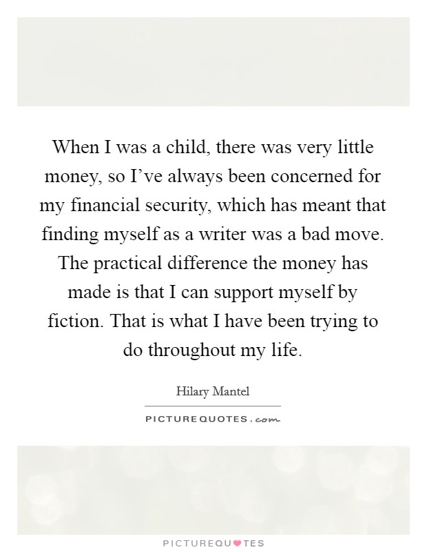 When I was a child, there was very little money, so I've always been concerned for my financial security, which has meant that finding myself as a writer was a bad move. The practical difference the money has made is that I can support myself by fiction. That is what I have been trying to do throughout my life. Picture Quote #1