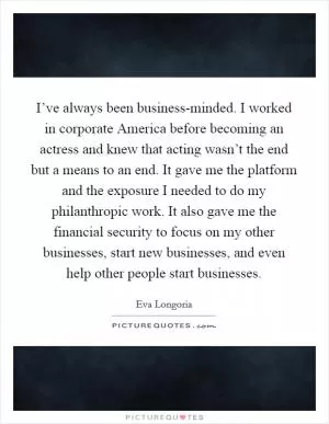 I’ve always been business-minded. I worked in corporate America before becoming an actress and knew that acting wasn’t the end but a means to an end. It gave me the platform and the exposure I needed to do my philanthropic work. It also gave me the financial security to focus on my other businesses, start new businesses, and even help other people start businesses Picture Quote #1