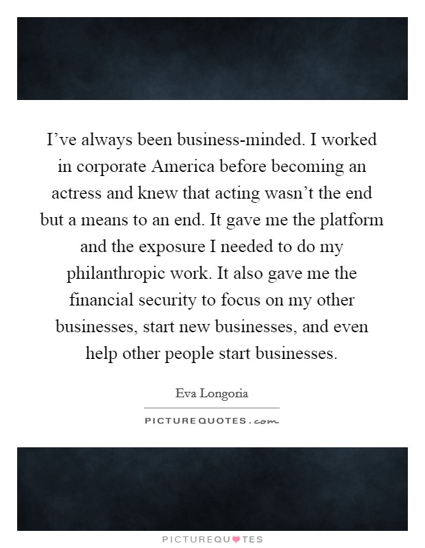 I've always been business-minded. I worked in corporate America before becoming an actress and knew that acting wasn't the end but a means to an end. It gave me the platform and the exposure I needed to do my philanthropic work. It also gave me the financial security to focus on my other businesses, start new businesses, and even help other people start businesses. Picture Quote #1