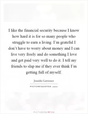I like the financial security because I know how hard it is for so many people who struggle to earn a living. I’m grateful I don’t have to worry about money and I can live very freely and do something I love and get paid very well to do it. I tell my friends to slap me if they ever think I’m getting full of myself Picture Quote #1