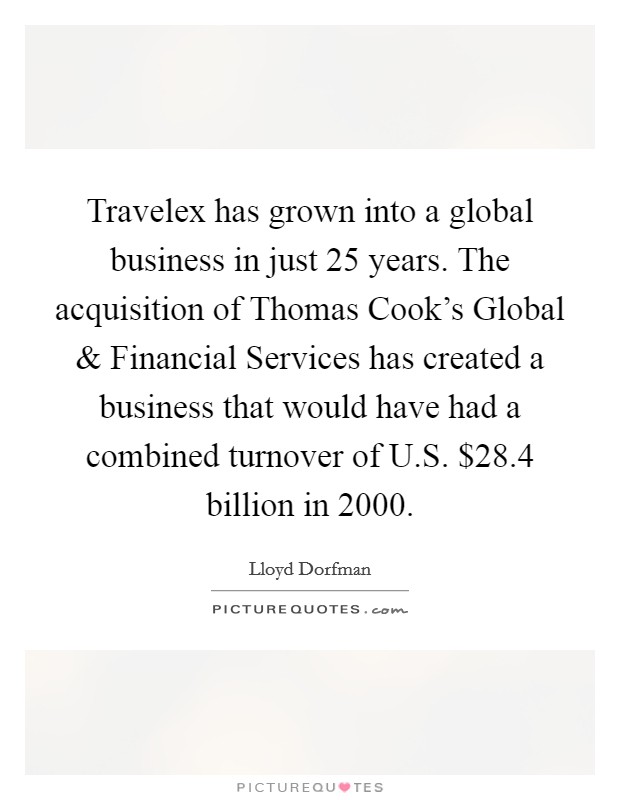 Travelex has grown into a global business in just 25 years. The acquisition of Thomas Cook's Global and Financial Services has created a business that would have had a combined turnover of U.S. $28.4 billion in 2000. Picture Quote #1