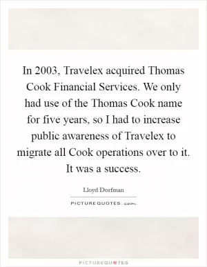 In 2003, Travelex acquired Thomas Cook Financial Services. We only had use of the Thomas Cook name for five years, so I had to increase public awareness of Travelex to migrate all Cook operations over to it. It was a success Picture Quote #1