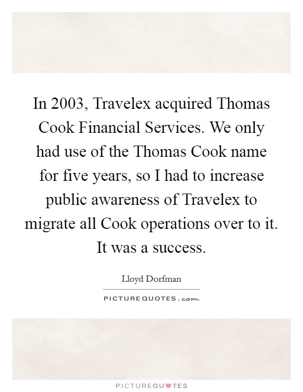 In 2003, Travelex acquired Thomas Cook Financial Services. We only had use of the Thomas Cook name for five years, so I had to increase public awareness of Travelex to migrate all Cook operations over to it. It was a success. Picture Quote #1