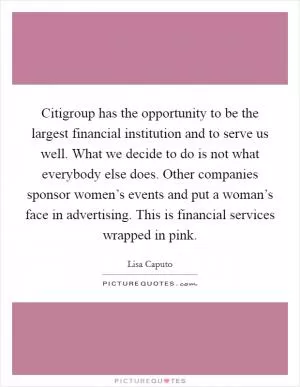 Citigroup has the opportunity to be the largest financial institution and to serve us well. What we decide to do is not what everybody else does. Other companies sponsor women’s events and put a woman’s face in advertising. This is financial services wrapped in pink Picture Quote #1