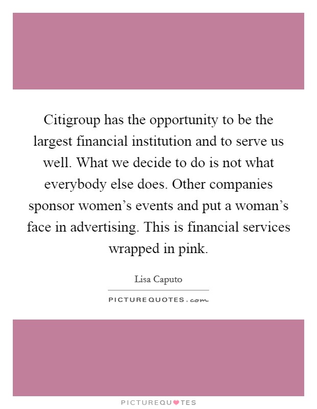 Citigroup has the opportunity to be the largest financial institution and to serve us well. What we decide to do is not what everybody else does. Other companies sponsor women's events and put a woman's face in advertising. This is financial services wrapped in pink. Picture Quote #1