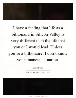 I have a feeling that life as a billionaire in Silicon Valley is very different than the life that you or I would lead. Unless you’re a billionaire; I don’t know your financial situation Picture Quote #1