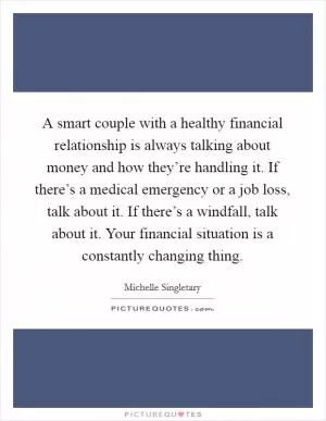 A smart couple with a healthy financial relationship is always talking about money and how they’re handling it. If there’s a medical emergency or a job loss, talk about it. If there’s a windfall, talk about it. Your financial situation is a constantly changing thing Picture Quote #1