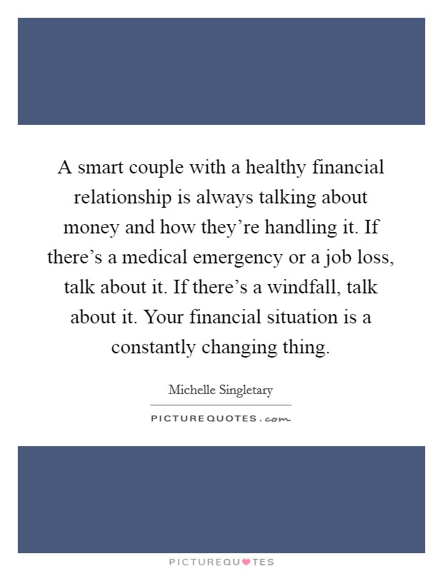A smart couple with a healthy financial relationship is always talking about money and how they're handling it. If there's a medical emergency or a job loss, talk about it. If there's a windfall, talk about it. Your financial situation is a constantly changing thing. Picture Quote #1