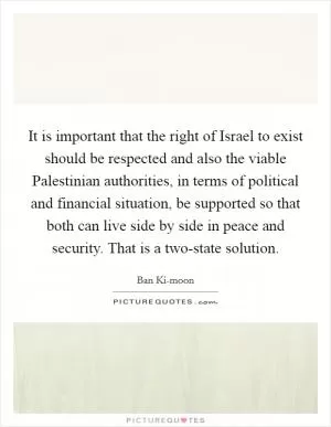 It is important that the right of Israel to exist should be respected and also the viable Palestinian authorities, in terms of political and financial situation, be supported so that both can live side by side in peace and security. That is a two-state solution Picture Quote #1