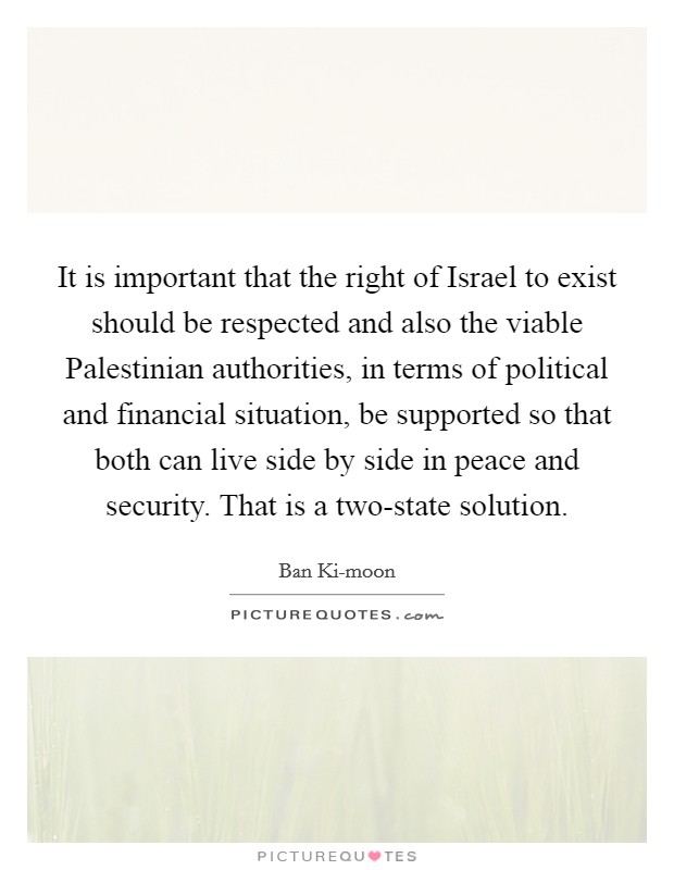 It is important that the right of Israel to exist should be respected and also the viable Palestinian authorities, in terms of political and financial situation, be supported so that both can live side by side in peace and security. That is a two-state solution. Picture Quote #1