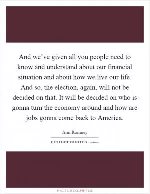 And we’ve given all you people need to know and understand about our financial situation and about how we live our life. And so, the election, again, will not be decided on that. It will be decided on who is gonna turn the economy around and how are jobs gonna come back to America Picture Quote #1