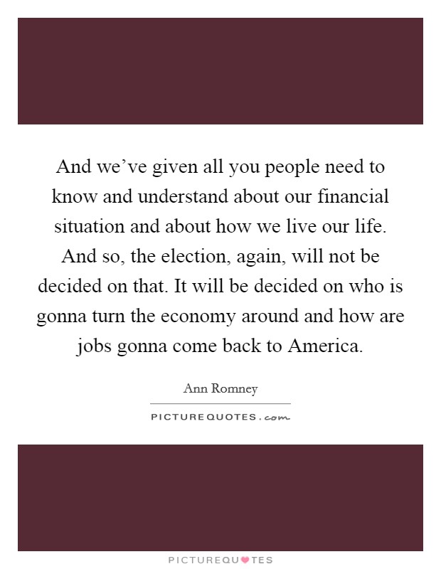 And we've given all you people need to know and understand about our financial situation and about how we live our life. And so, the election, again, will not be decided on that. It will be decided on who is gonna turn the economy around and how are jobs gonna come back to America. Picture Quote #1