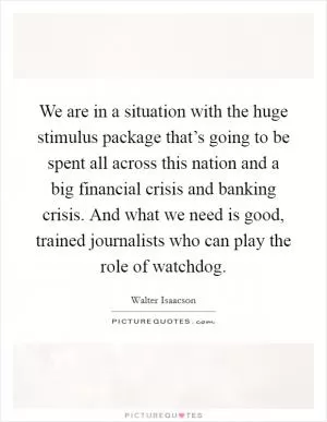 We are in a situation with the huge stimulus package that’s going to be spent all across this nation and a big financial crisis and banking crisis. And what we need is good, trained journalists who can play the role of watchdog Picture Quote #1