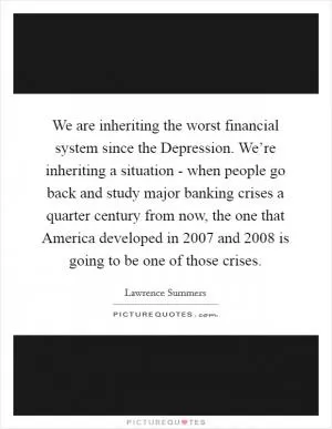 We are inheriting the worst financial system since the Depression. We’re inheriting a situation - when people go back and study major banking crises a quarter century from now, the one that America developed in 2007 and 2008 is going to be one of those crises Picture Quote #1