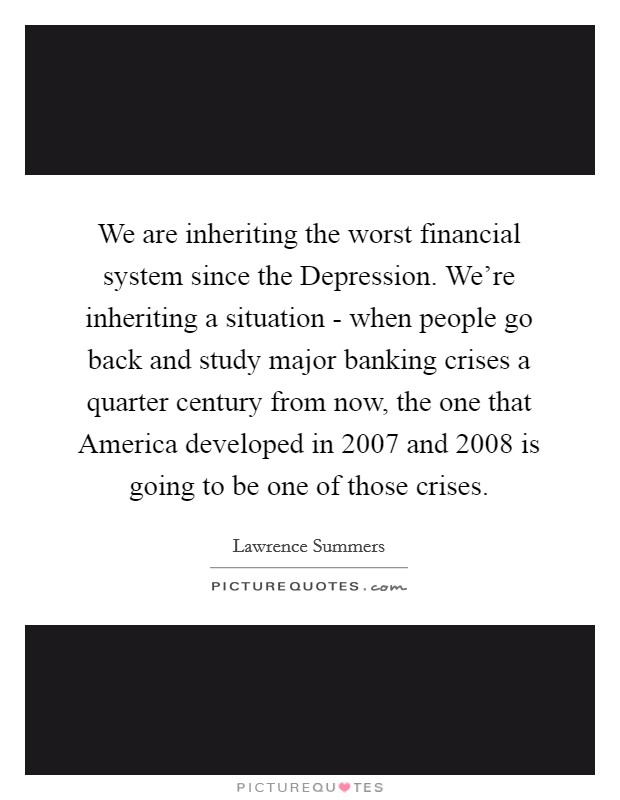 We are inheriting the worst financial system since the Depression. We're inheriting a situation - when people go back and study major banking crises a quarter century from now, the one that America developed in 2007 and 2008 is going to be one of those crises. Picture Quote #1