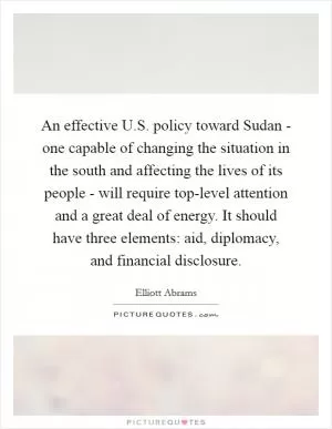 An effective U.S. policy toward Sudan - one capable of changing the situation in the south and affecting the lives of its people - will require top-level attention and a great deal of energy. It should have three elements: aid, diplomacy, and financial disclosure Picture Quote #1