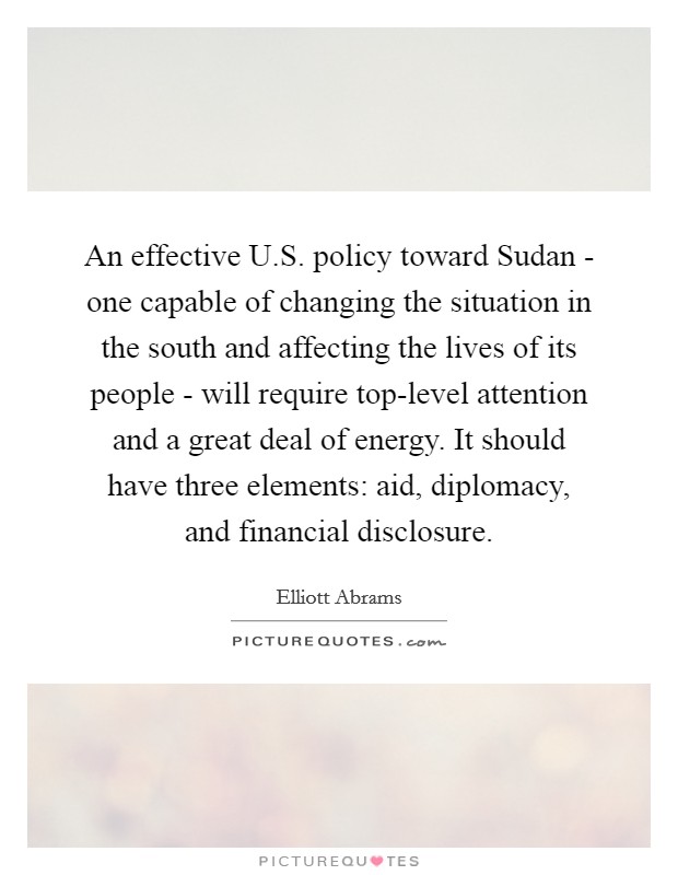 An effective U.S. policy toward Sudan - one capable of changing the situation in the south and affecting the lives of its people - will require top-level attention and a great deal of energy. It should have three elements: aid, diplomacy, and financial disclosure. Picture Quote #1