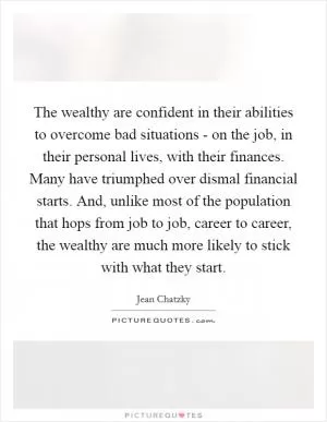 The wealthy are confident in their abilities to overcome bad situations - on the job, in their personal lives, with their finances. Many have triumphed over dismal financial starts. And, unlike most of the population that hops from job to job, career to career, the wealthy are much more likely to stick with what they start Picture Quote #1